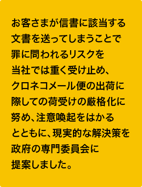 お客さまが信書に該当する文書を送ってしまうことで罪に問われるリスクを当社では重く受け止め、クロネコメール便の出荷に際しての荷受けの厳格化に努め、注意喚起をはかるとともに、現実的な解決策を政府の専門委員会に提案しました。